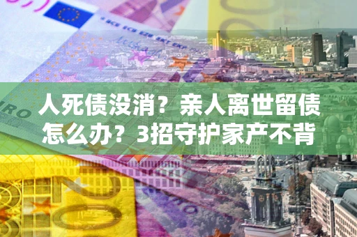 济南人死债没消？亲人离世留债怎么办？3招守护家产不背锅