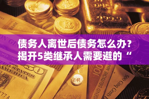 济南债务人离世后债务怎么办？揭开5类继承人需要避的“坑”